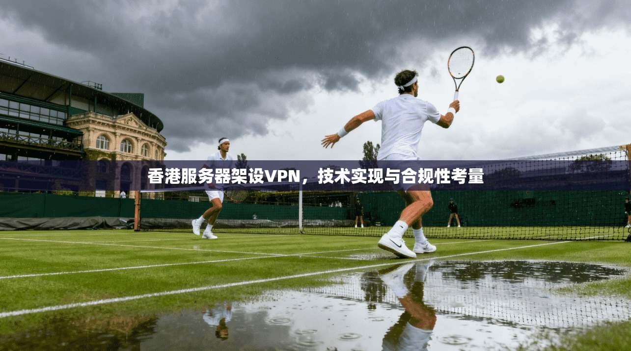 香港服务器架设VPN,技术实现与合规性考量 香港服务器架设VPN,技术实现与合规性考量