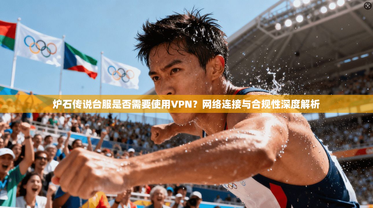 炉石传说台服是否需要使用VPN？网络连接与合规性深度解析