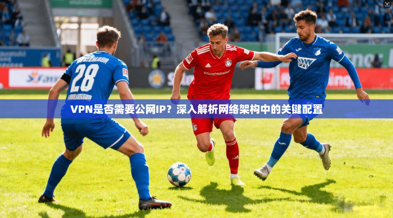 VPN是否需要公网IP？深入解析网络架构中的关键配置