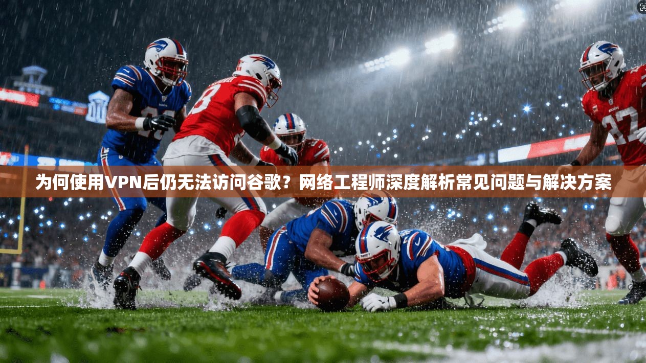 为何使用VPN后仍无法访问谷歌？网络工程师深度解析常见问题与解决方案