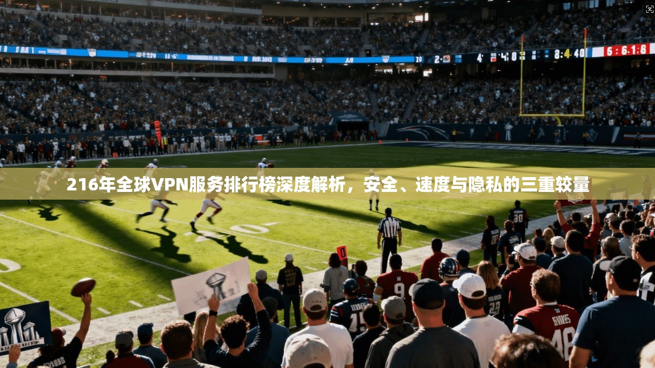 216年全球VPN服务排行榜深度解析，安全、速度与隐私的三重较量