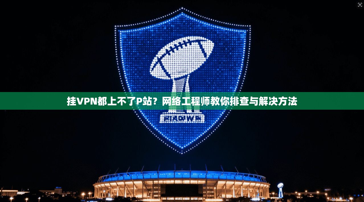 挂VPN都上不了P站?网络工程师教你排查与解决方法 挂VPN都上不了P站?网络工程师教你排查与解决方法