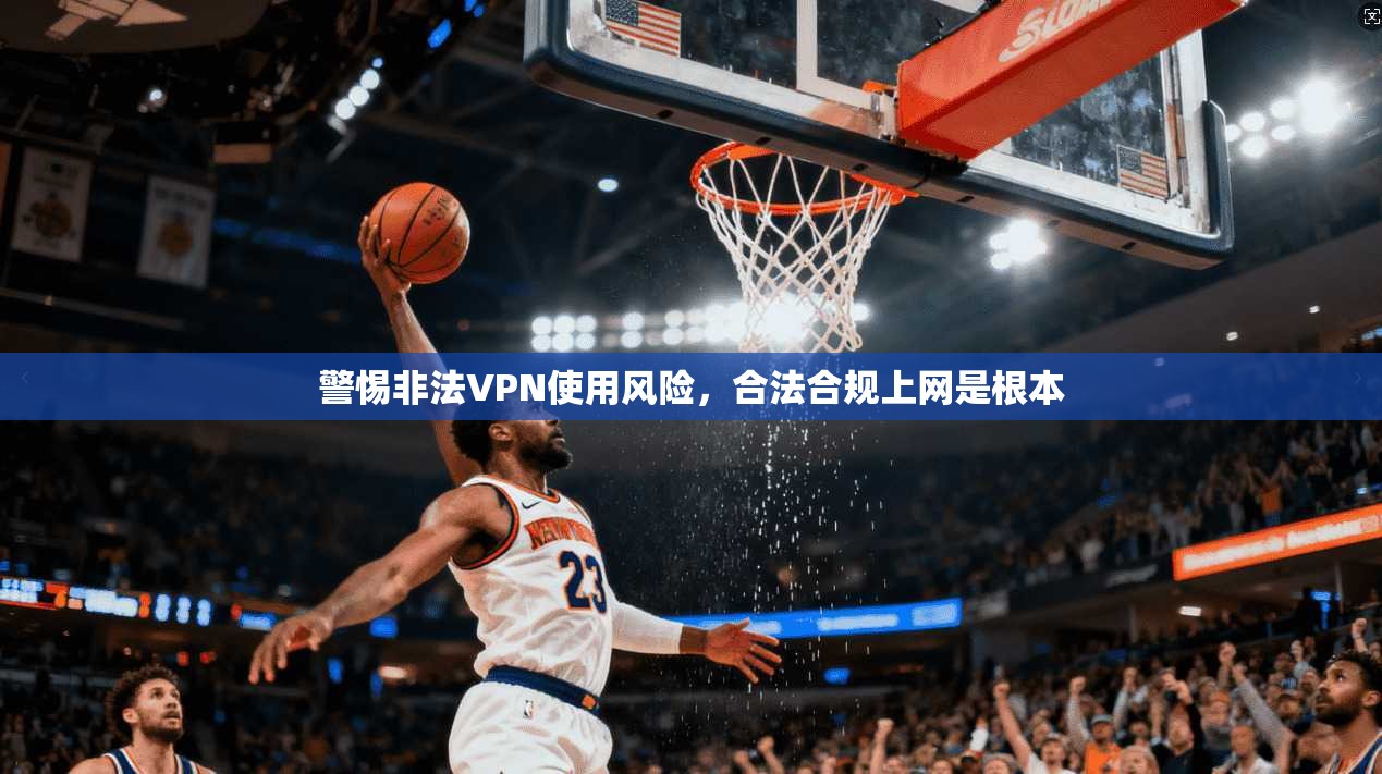 警惕非法VPN使用风险,合法合规上网是根本 警惕非法VPN使用风险,合法合规上网是根本