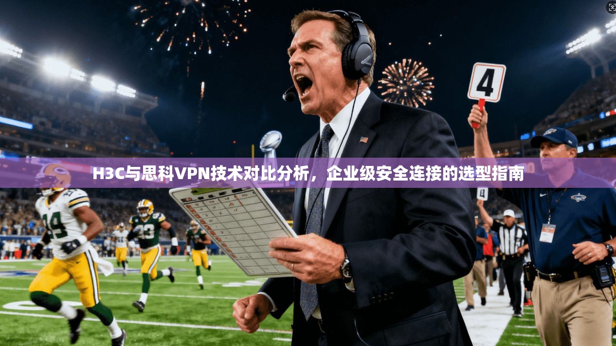 H3C与思科VPN技术对比分析,企业级安全连接的选型指南 H3C与思科VPN技术对比分析,企业级安全连接的选型指南