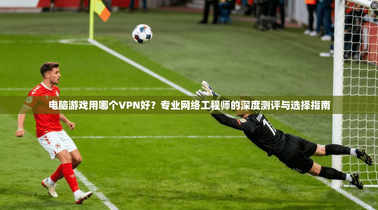 电脑游戏用哪个VPN好？专业网络工程师的深度测评与选择指南