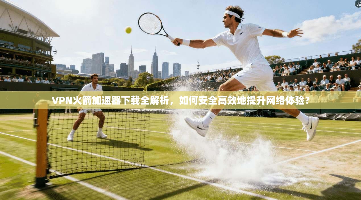 VPN火箭加速器下载全解析，如何安全高效地提升网络体验？