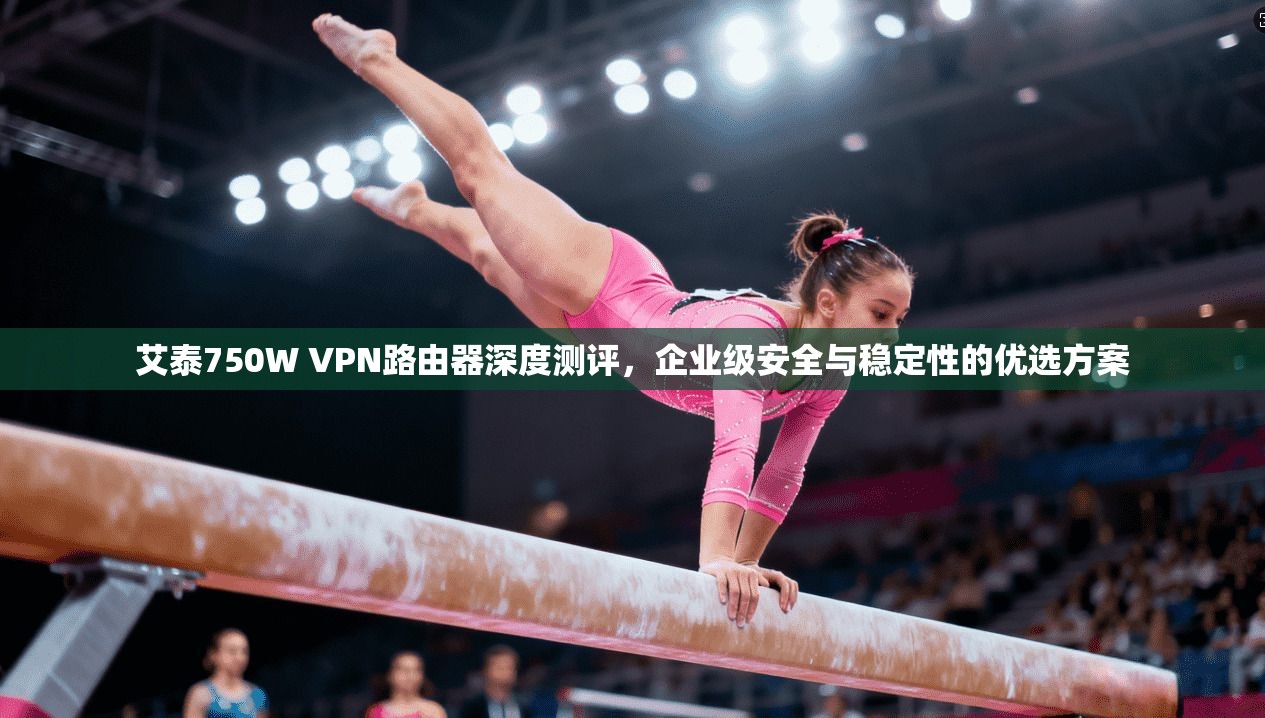 艾泰750W VPN路由器深度测评,企业级安全与稳定性的优选方案 艾泰750W VPN路由器深度测评,企业级安全与稳定性的优选方案