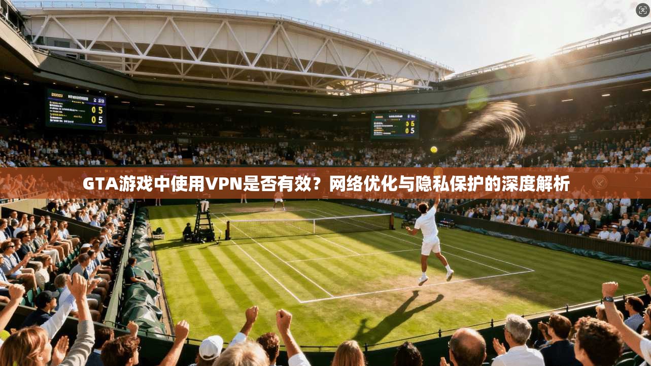 GTA游戏中使用VPN是否有效？网络优化与隐私保护的深度解析