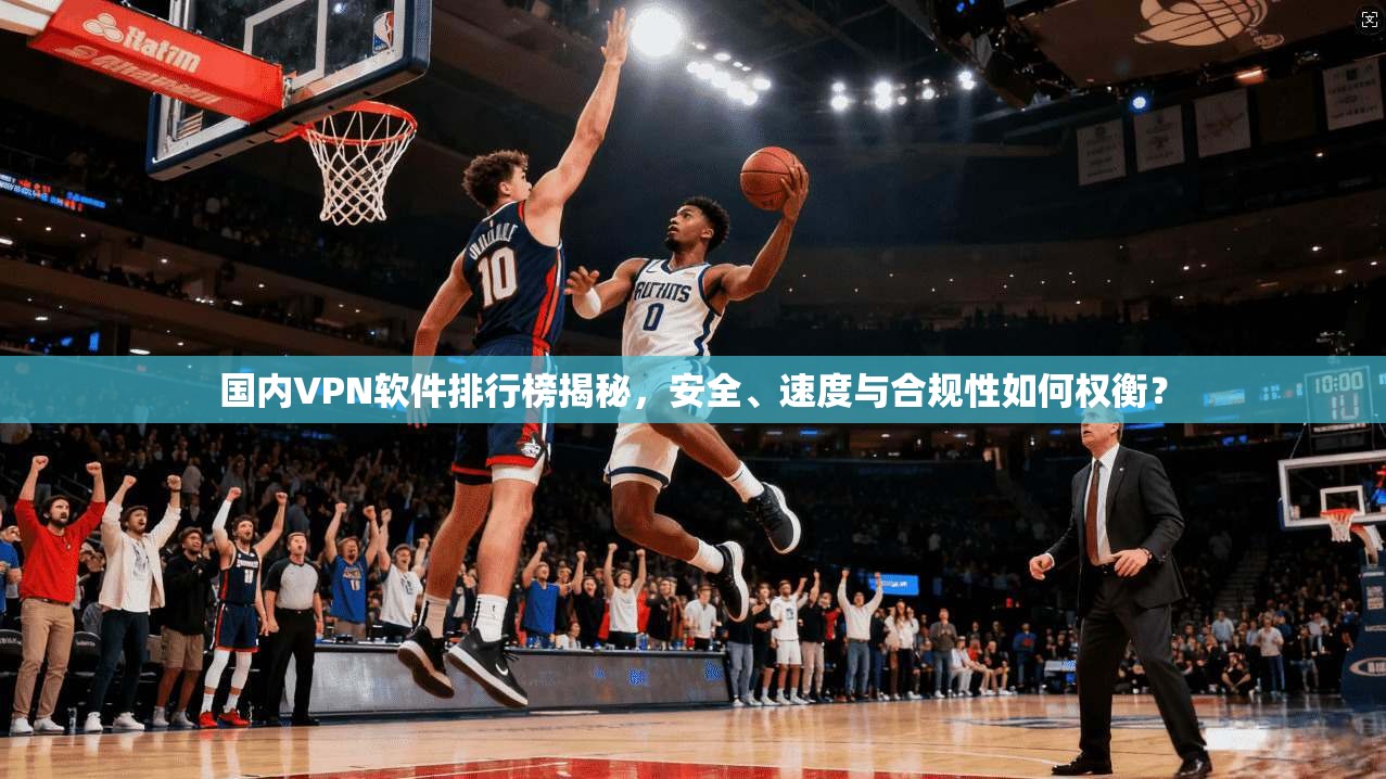 国内VPN软件排行榜揭秘,安全、速度与合规性如何权衡? 国内VPN软件排行榜揭秘,安全、速度与合规性如何权衡?