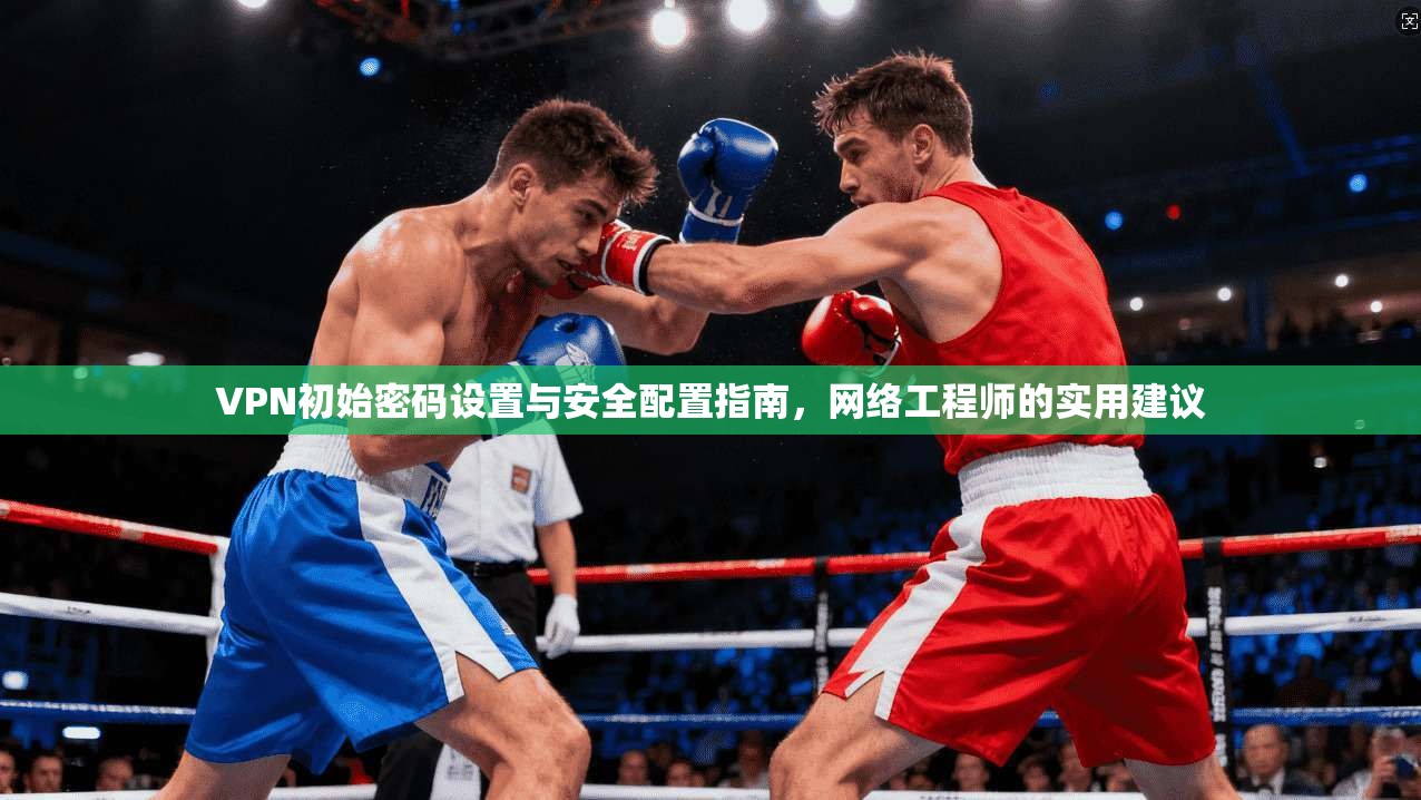 VPN初始密码设置与安全配置指南，网络工程师的实用建议