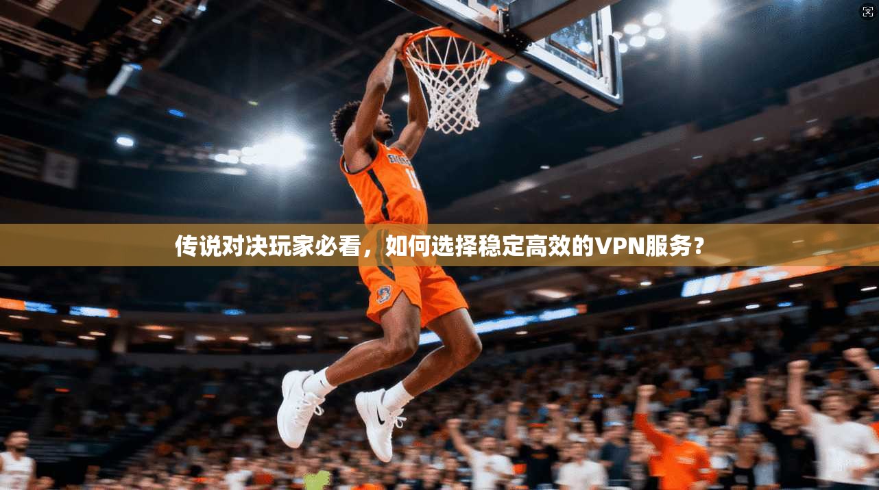 传说对决玩家必看,如何选择稳定高效的VPN服务? 传说对决玩家必看,如何选择稳定高效的VPN服务?
