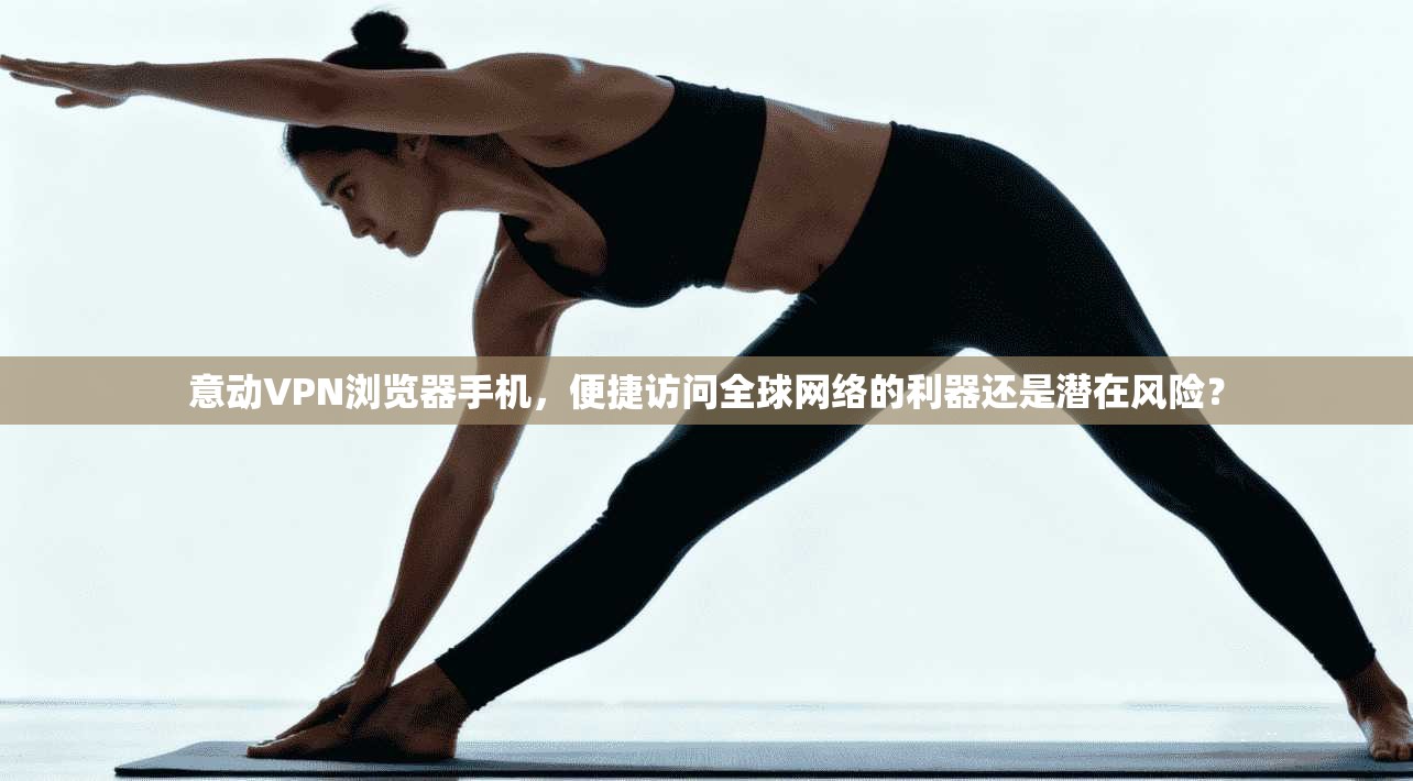 意动VPN浏览器手机,便捷访问全球网络的利器还是潜在风险? 意动VPN浏览器手机,便捷访问全球网络的利器还是潜在风险?