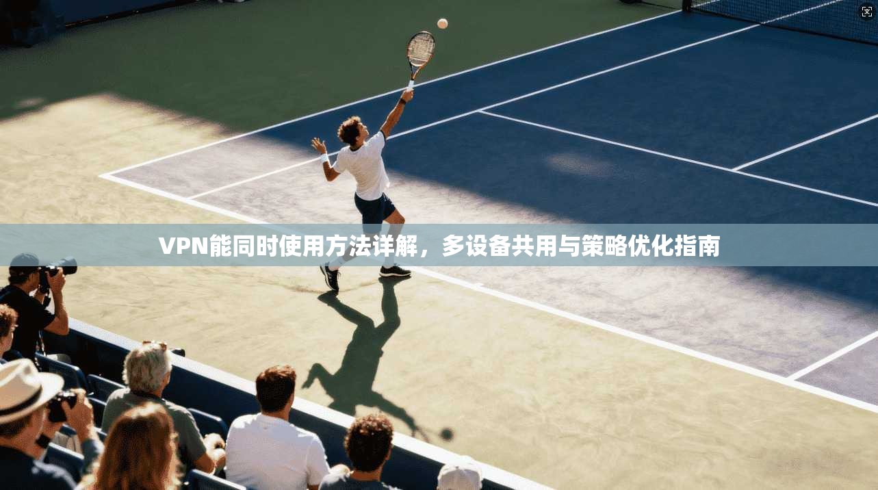 VPN能同时使用方法详解,多设备共用与策略优化指南 VPN能同时使用方法详解,多设备共用与策略优化指南