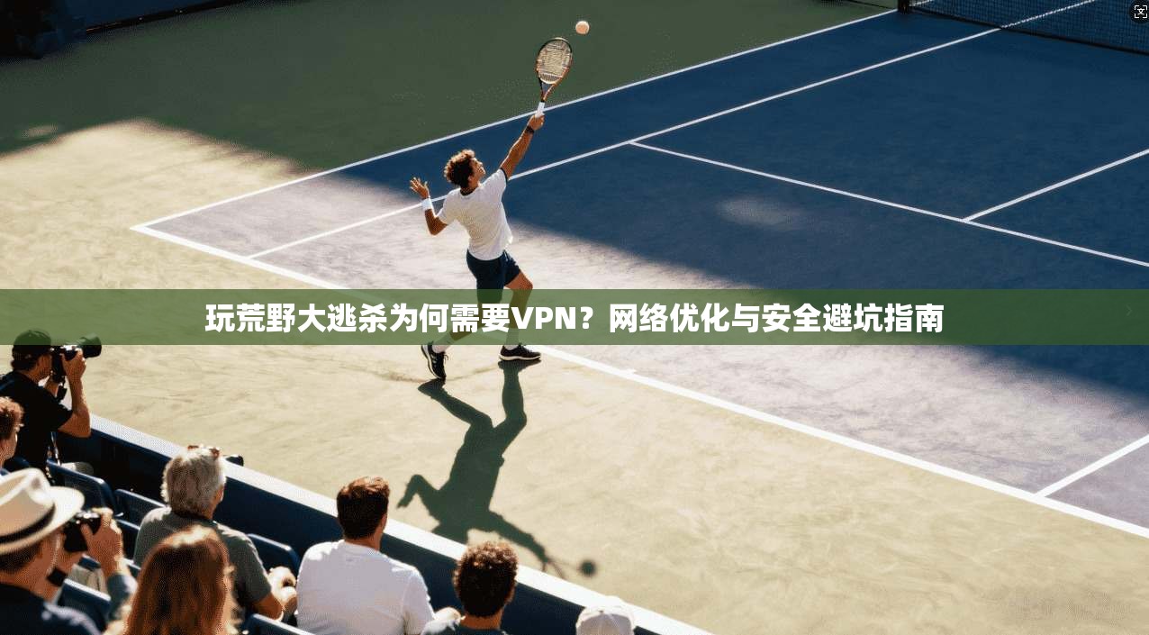 玩荒野大逃杀为何需要VPN?网络优化与安全避坑指南 玩荒野大逃杀为何需要VPN?网络优化与安全避坑指南