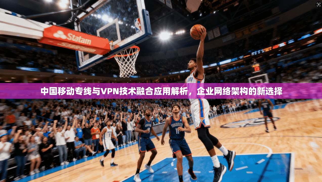 中国移动专线与VPN技术融合应用解析,企业网络架构的新选择 中国移动专线与VPN技术融合应用解析,企业网络架构的新选择