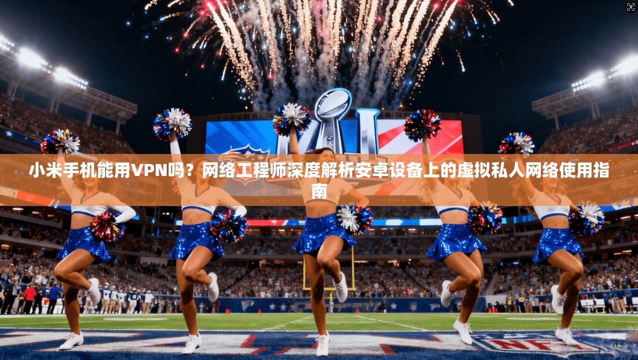 小米手机能用VPN吗？网络工程师深度解析安卓设备上的虚拟私人网络使用指南
