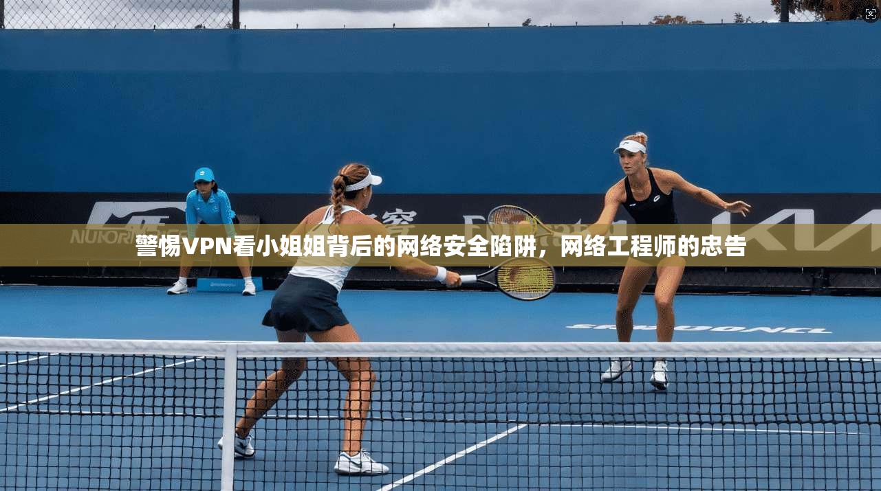 警惕VPN看小姐姐背后的网络安全陷阱,网络工程师的忠告 警惕VPN看小姐姐背后的网络安全陷阱,网络工程师的忠告