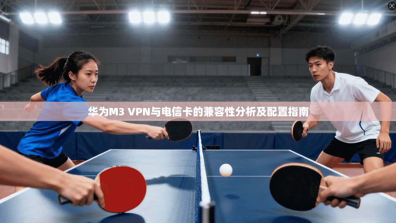 华为M3 VPN与电信卡的兼容性分析及配置指南