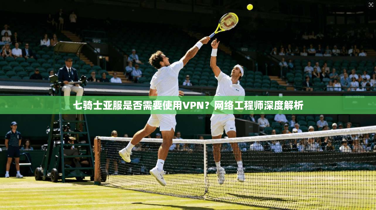 七骑士亚服是否需要使用VPN？网络工程师深度解析