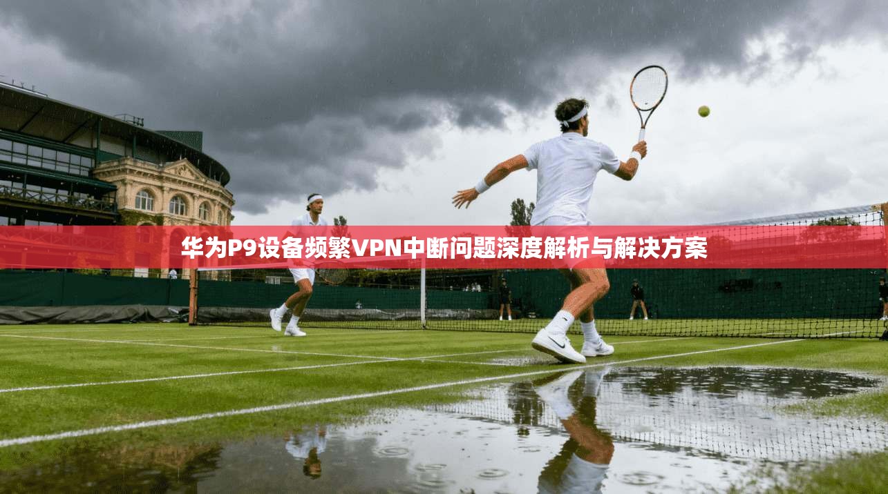 华为P9设备频繁VPN中断问题深度解析与解决方案 华为P9设备频繁VPN中断问题深度解析与解决方案