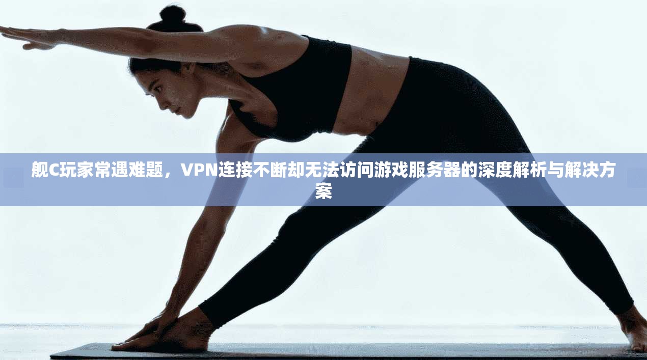 舰C玩家常遇难题，VPN连接不断却无法访问游戏服务器的深度解析与解决方案