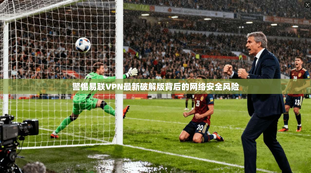 警惕易联VPN最新破解版背后的网络安全风险 警惕易联VPN最新破解版背后的网络安全风险