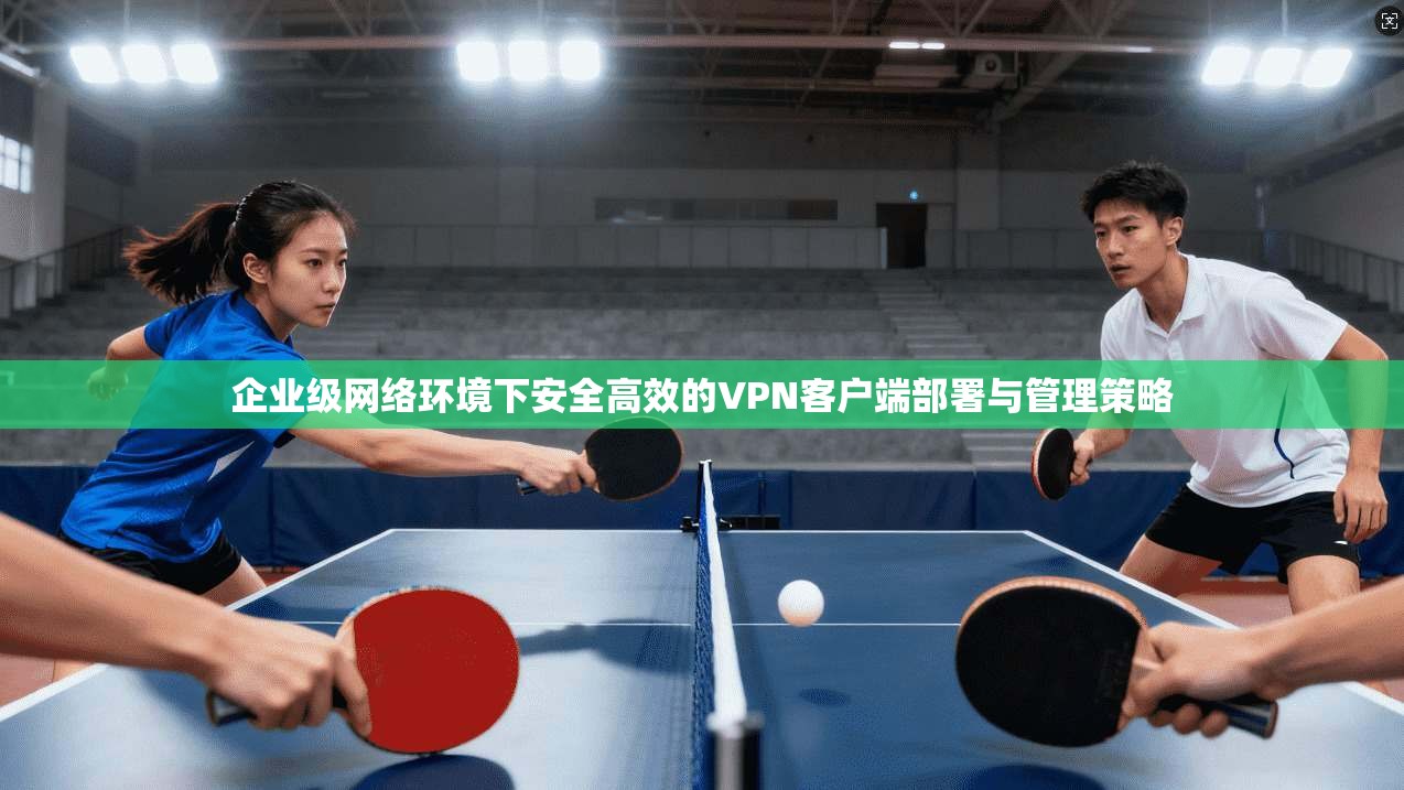 企业级网络环境下安全高效的VPN客户端部署与管理策略