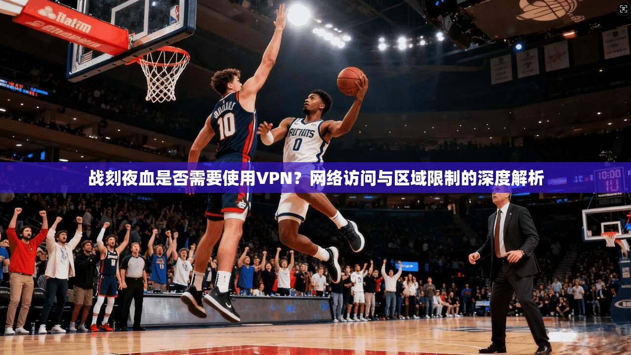 战刻夜血是否需要使用VPN？网络访问与区域限制的深度解析