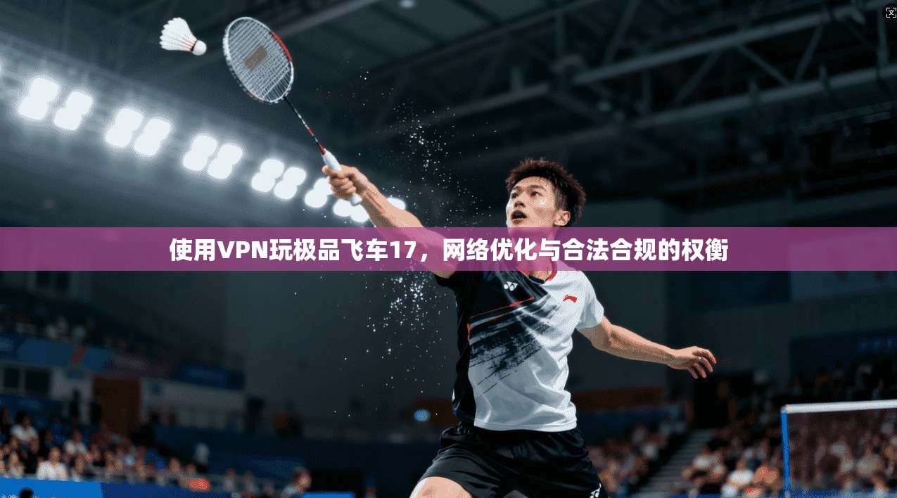 使用VPN玩极品飞车17，网络优化与合法合规的权衡