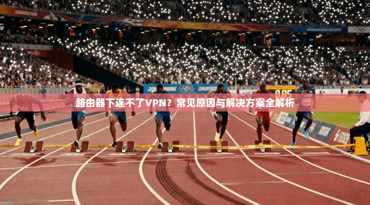 路由器下连不了VPN？常见原因与解决方案全解析