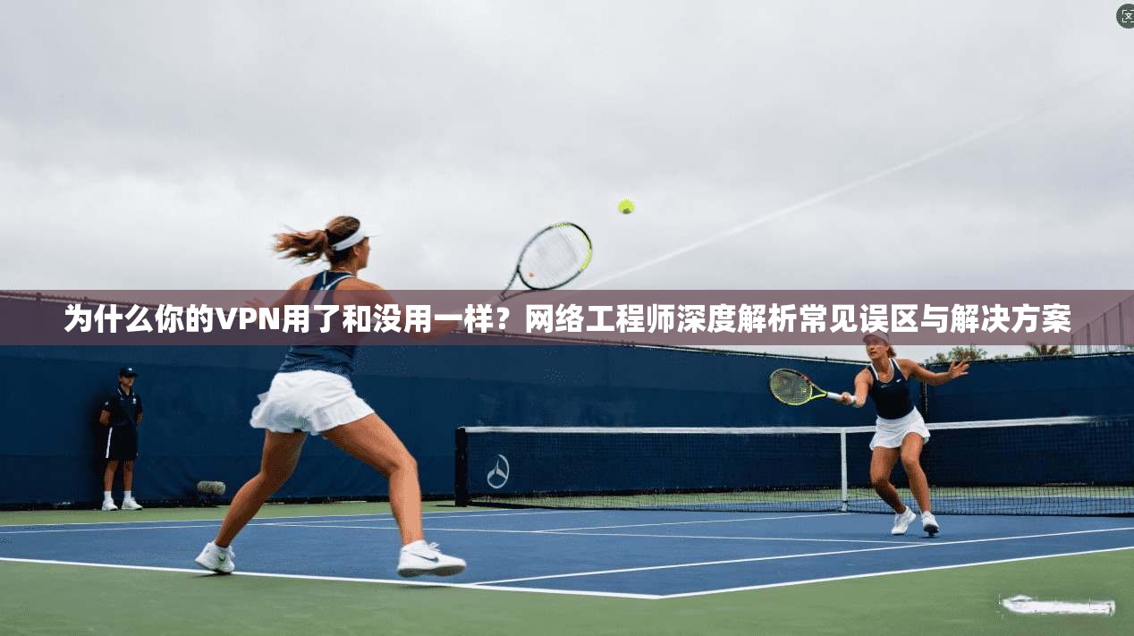 为什么你的VPN用了和没用一样？网络工程师深度解析常见误区与解决方案