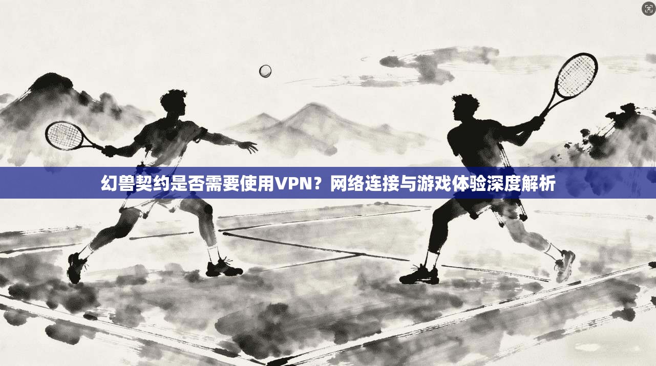 幻兽契约是否需要使用VPN？网络连接与游戏体验深度解析