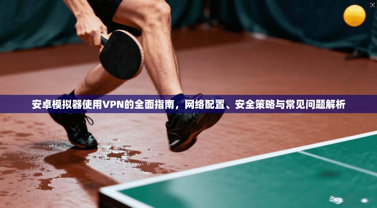 安卓模拟器使用VPN的全面指南，网络配置、安全策略与常见问题解析