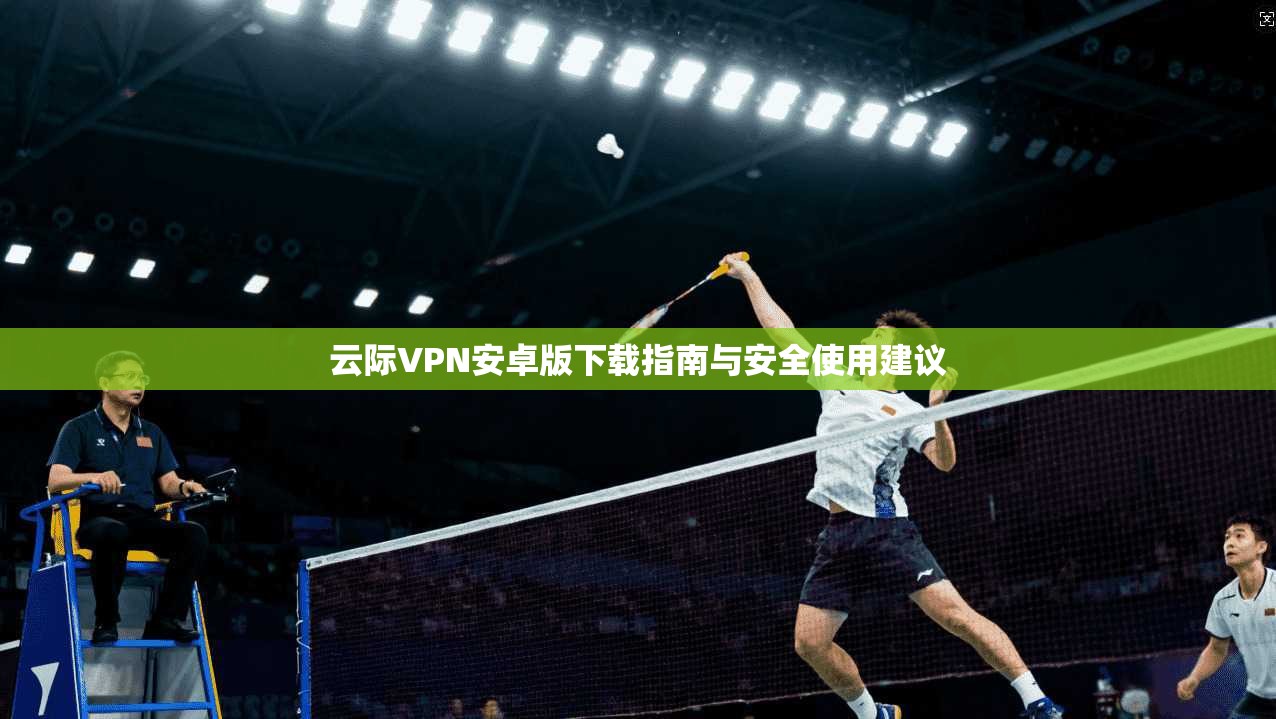 云际VPN安卓版下载指南与安全使用建议 云际VPN安卓版下载指南与安全使用建议