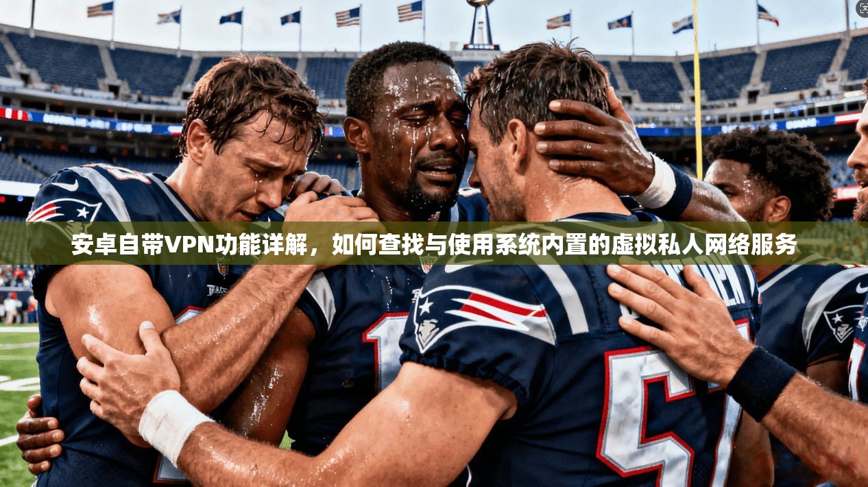 安卓自带VPN功能详解,如何查找与使用系统内置的虚拟私人网络服务 安卓自带VPN功能详解,如何查找与使用系统内置的虚拟私人网络服务