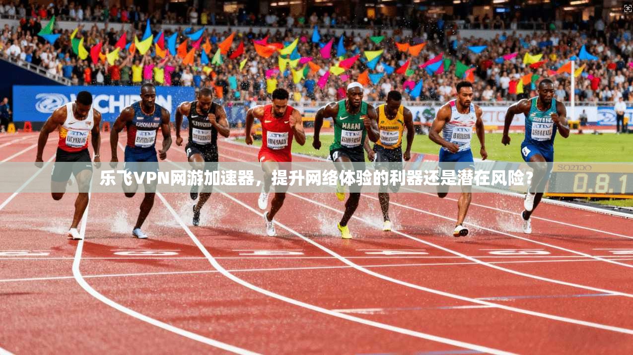 乐飞VPN网游加速器，提升网络体验的利器还是潜在风险？