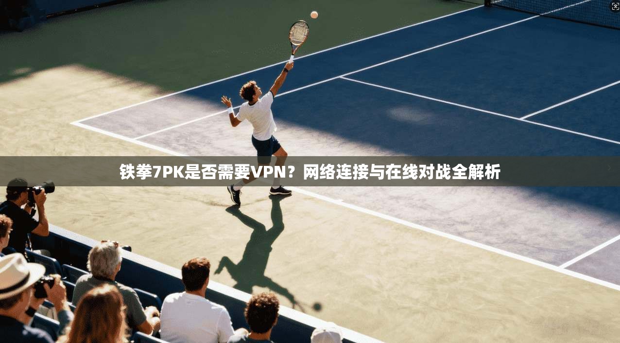 铁拳7PK是否需要VPN？网络连接与在线对战全解析