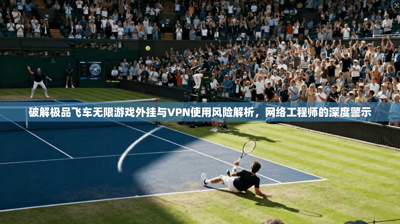 破解极品飞车无限游戏外挂与VPN使用风险解析,网络工程师的深度警示 破解极品飞车无限游戏外挂与VPN使用风险解析,网络工程师的深度警示