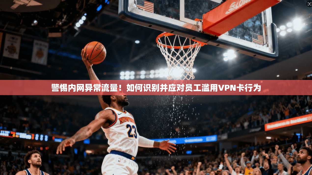 警惕内网异常流量!如何识别并应对员工滥用VPN卡行为 警惕内网异常流量!如何识别并应对员工滥用VPN卡行为