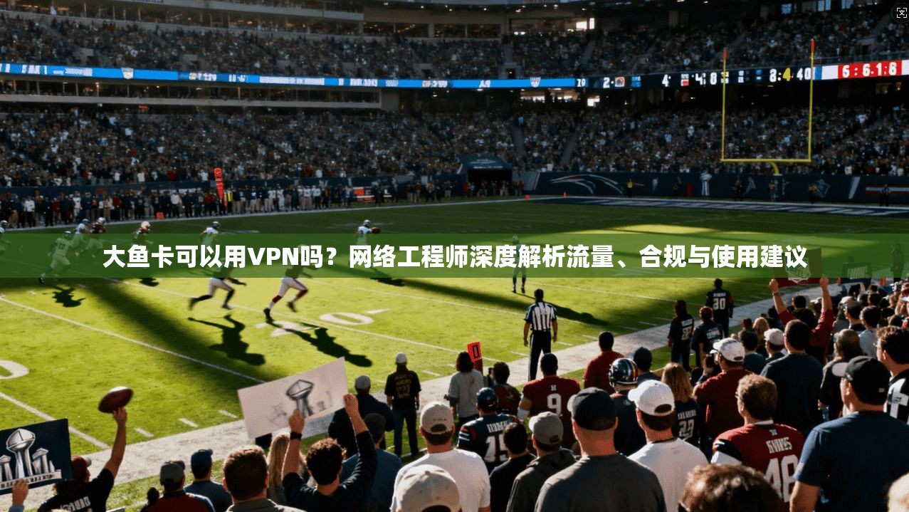 大鱼卡可以用VPN吗?网络工程师深度解析流量、合规与使用建议 大鱼卡可以用VPN吗?网络工程师深度解析流量、合规与使用建议