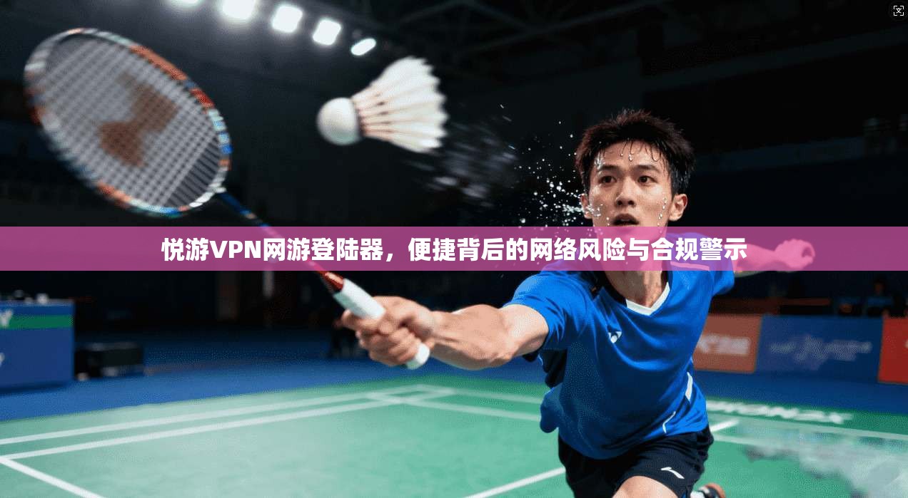 悦游VPN网游登陆器，便捷背后的网络风险与合规警示
