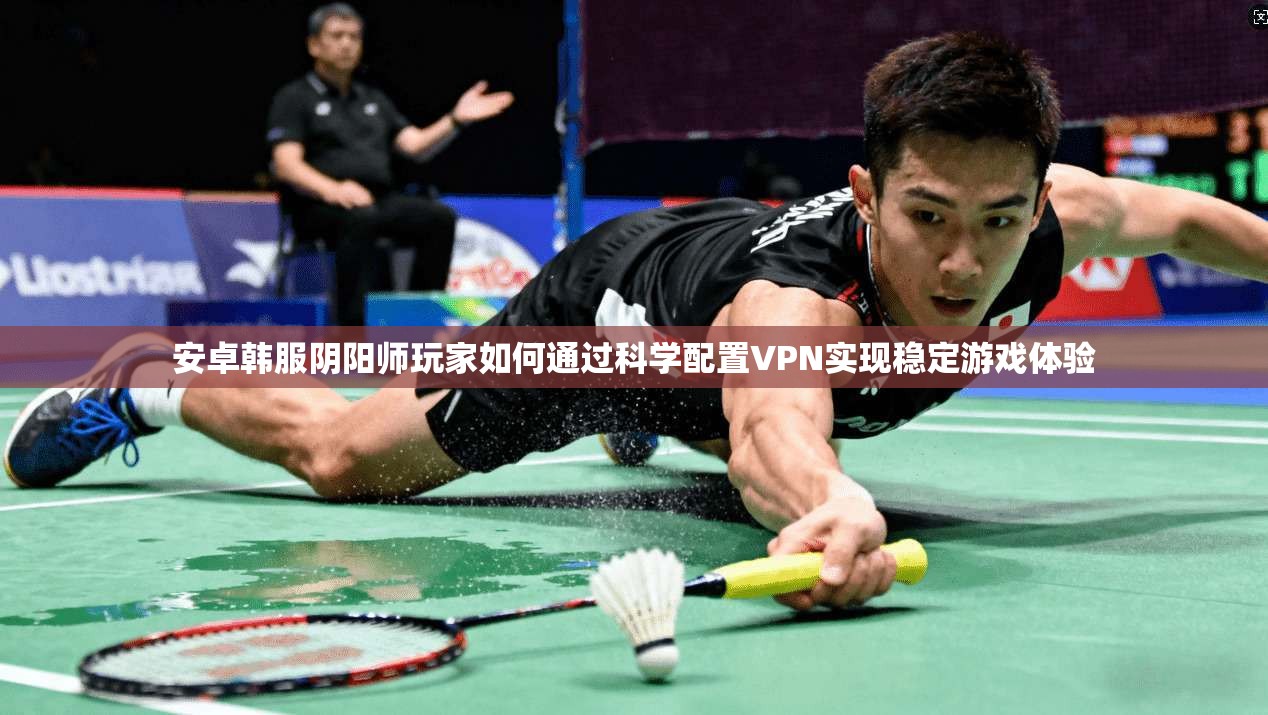 安卓韩服阴阳师玩家如何通过科学配置VPN实现稳定游戏体验
