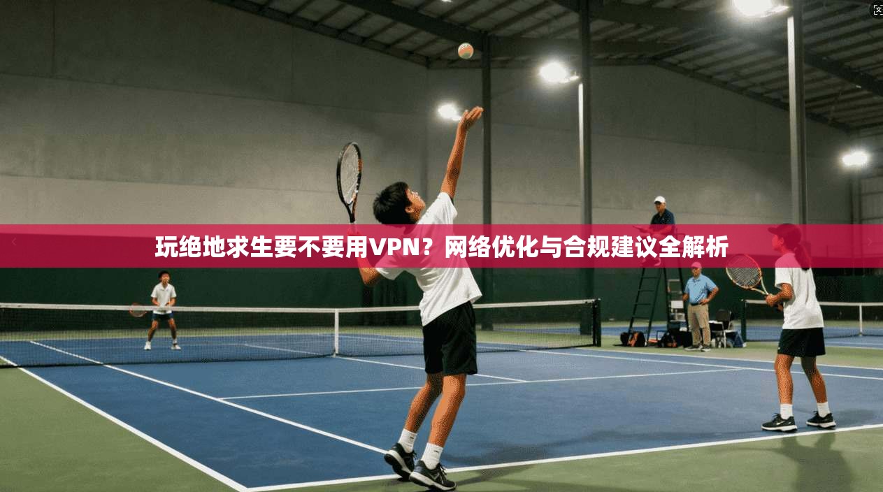 玩绝地求生要不要用VPN？网络优化与合规建议全解析