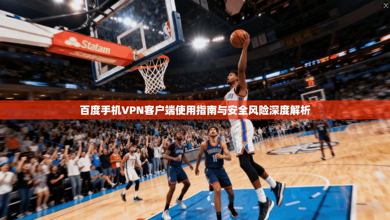 百度手机VPN客户端使用指南与安全风险深度解析 百度手机VPN客户端使用指南与安全风险深度解析