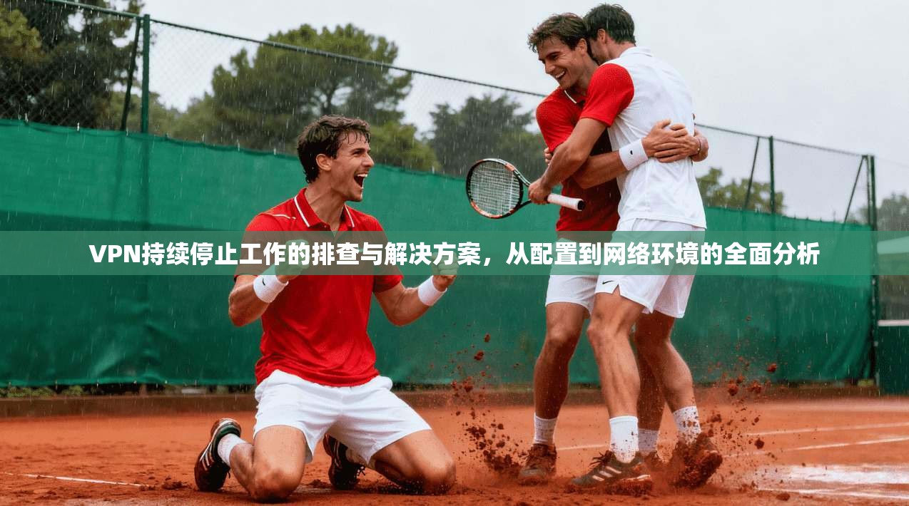 VPN持续停止工作的排查与解决方案，从配置到网络环境的全面分析