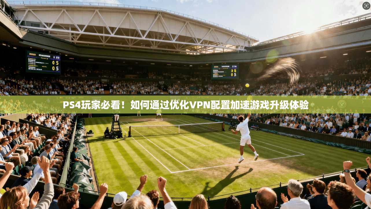 PS4玩家必看！如何通过优化VPN配置加速游戏升级体验