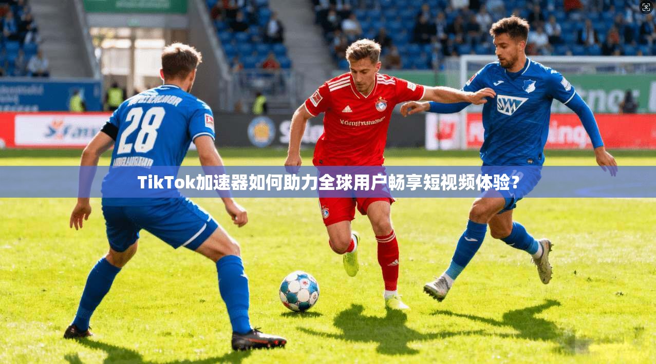 TikTok加速器如何助力全球用户畅享短视频体验？