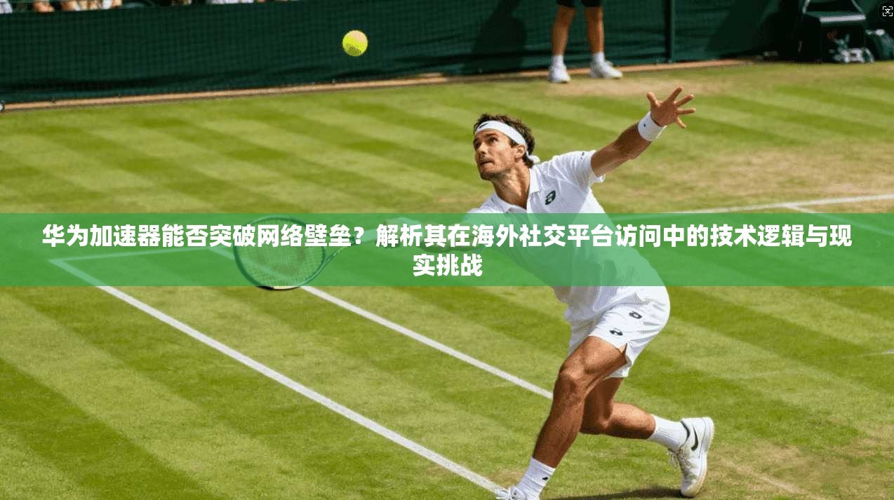 华为加速器能否突破网络壁垒？解析其在海外社交平台访问中的技术逻辑与现实挑战