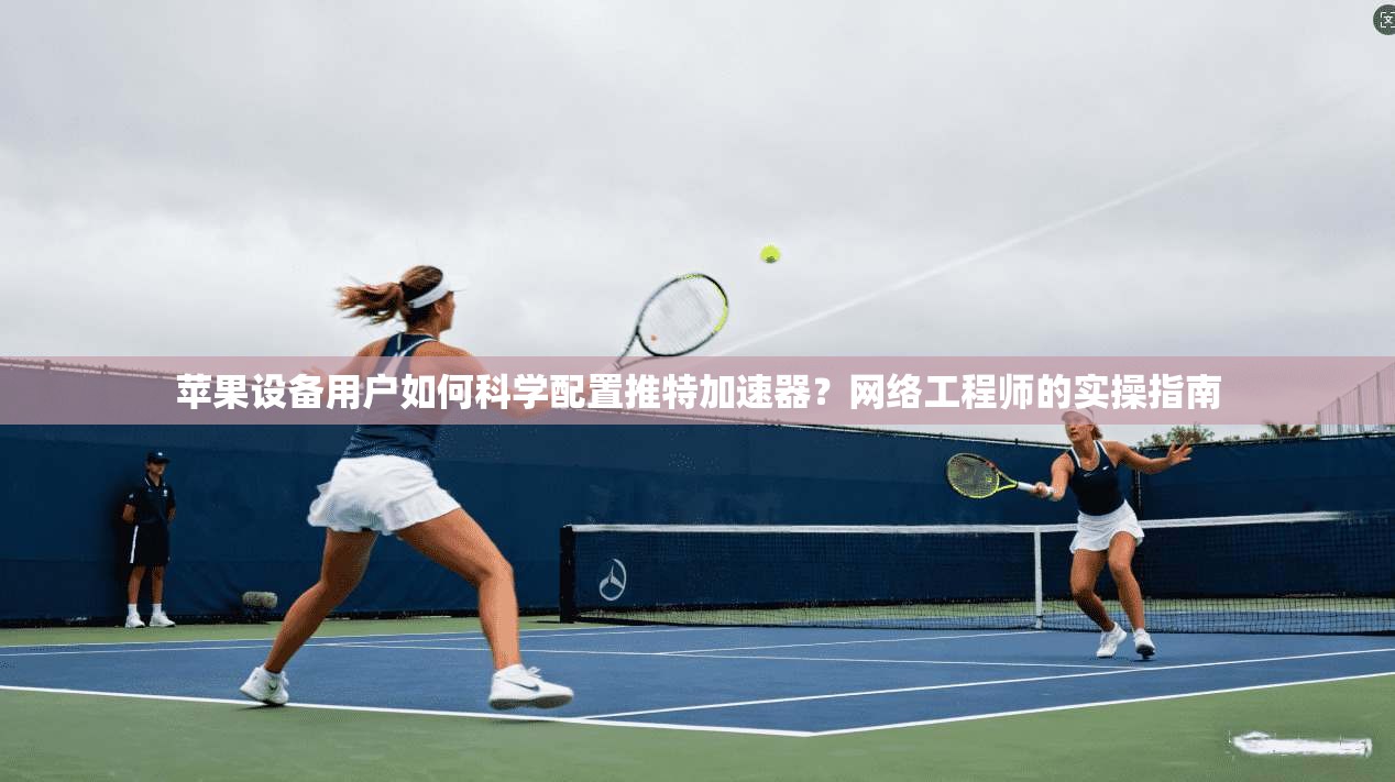苹果设备用户如何科学配置推特加速器？网络工程师的实操指南