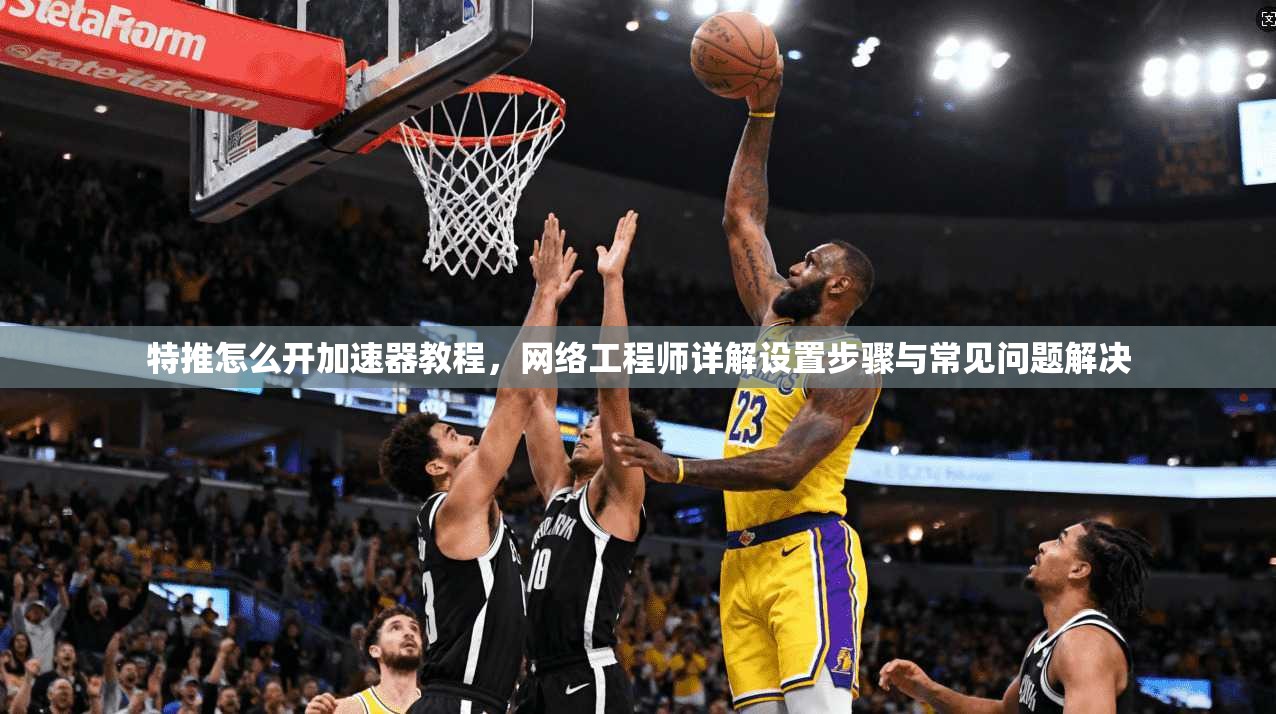 特推怎么开加速器教程,网络工程师详解设置步骤与常见问题解决 特推怎么开加速器教程,网络工程师详解设置步骤与常见问题解决
